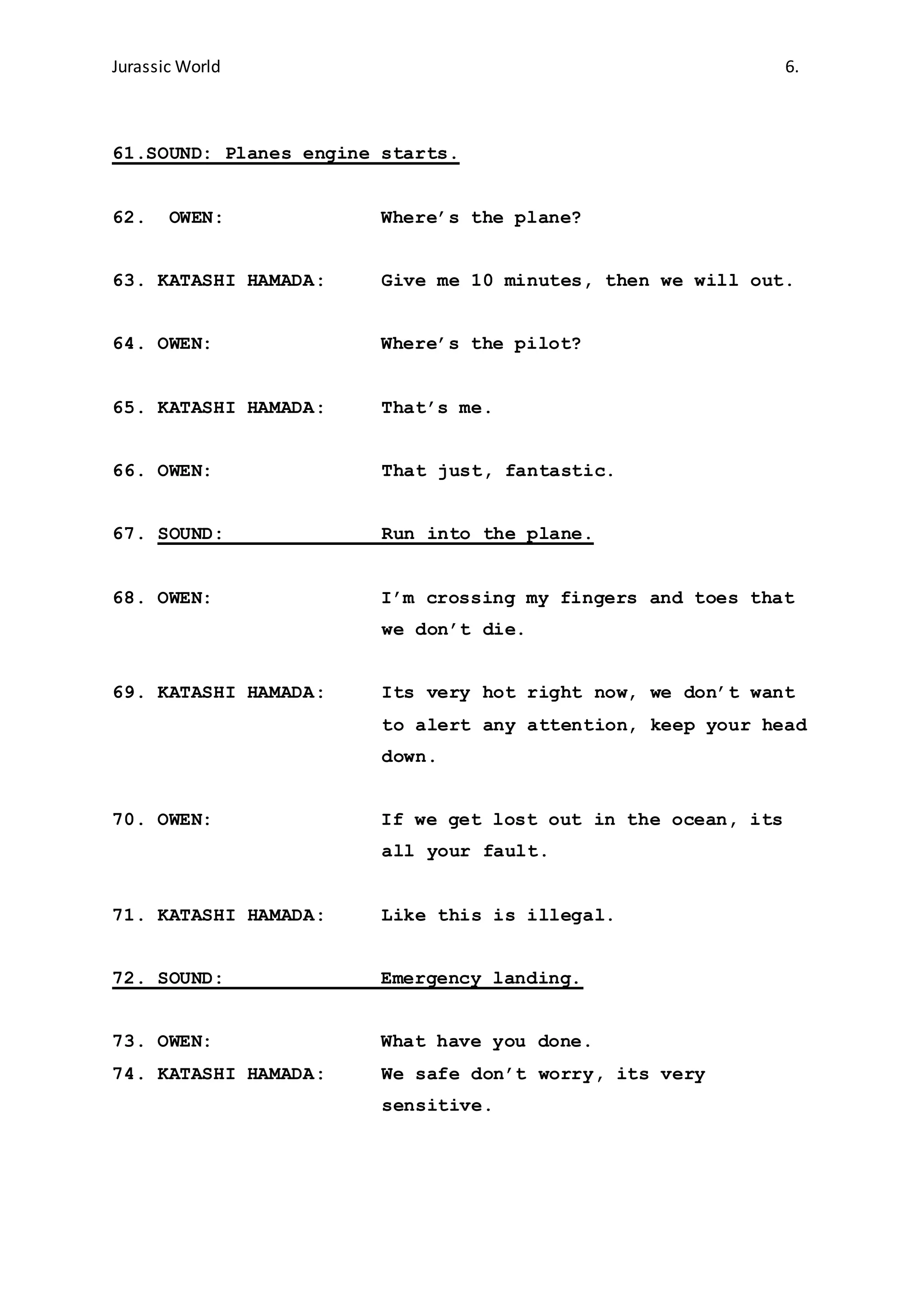 Jurassic World 6.
61.SOUND: Planes engine starts.
62. OWEN: Where’s the plane?
63. KATASHI HAMADA: Give me 10 minutes, then we will out.
64. OWEN: Where’s the pilot?
65. KATASHI HAMADA: That’s me.
66. OWEN: That just, fantastic.
67. SOUND: Run into the plane.
68. OWEN: I’m crossing my fingers and toes that
we don’t die.
69. KATASHI HAMADA: Its very hot right now, we don’t want
to alert any attention, keep your head
down.
70. OWEN: If we get lost out in the ocean, its
all your fault.
71. KATASHI HAMADA: Like this is illegal.
72. SOUND: Emergency landing.
73. OWEN: What have you done.
74. KATASHI HAMADA: We safe don’t worry, its very
sensitive.
 
