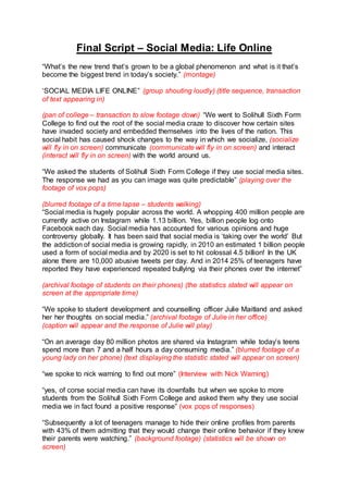 Final Script – Social Media: Life Online
“What’s the new trend that’s grown to be a global phenomenon and what is it that’s
become the biggest trend in today’s society.” (montage)
‘SOCIAL MEDIA LIFE ONLINE” (group shouting loudly) (title sequence, transaction
of text appearing in)
(pan of college – transaction to slow footage down) “We went to Solihull Sixth Form
College to find out the root of the social media craze to discover how certain sites
have invaded society and embedded themselves into the lives of the nation. This
social habit has caused shock changes to the way in which we socialize, (socialize
will fly in on screen) communicate (communicate will fly in on screen) and interact
(interact will fly in on screen) with the world around us.
“We asked the students of Solihull Sixth Form College if they use social media sites.
The response we had as you can image was quite predictable” (playing over the
footage of vox pops)
(blurred footage of a time lapse – students walking)
“Social media is hugely popular across the world. A whopping 400 million people are
currently active on Instagram while 1.13 billion. Yes, billion people log onto
Facebook each day. Social media has accounted for various opinions and huge
controversy globally. It has been said that social media is ‘taking over the world’ But
the addiction of social media is growing rapidly, in 2010 an estimated 1 billion people
used a form of social media and by 2020 is set to hit colossal 4.5 billion! In the UK
alone there are 10,000 abusive tweets per day. And in 2014 25% of teenagers have
reported they have experienced repeated bullying via their phones over the internet”
(archival footage of students on their phones) (the statistics stated will appear on
screen at the appropriate time)
“We spoke to student development and counselling officer Julie Maitland and asked
her her thoughts on social media.” (archival footage of Julie in her office)
(caption will appear and the response of Julie will play)
“On an average day 80 million photos are shared via Instagram while today’s teens
spend more than 7 and a half hours a day consuming media.” (blurred footage of a
young lady on her phone) (text displaying the statistic stated will appear on screen)
“we spoke to nick warning to find out more” (Interview with Nick Warning)
“yes, of corse social media can have its downfalls but when we spoke to more
students from the Solihull Sixth Form College and asked them why they use social
media we in fact found a positive response” (vox pops of responses)
“Subsequently a lot of teenagers manage to hide their online profiles from parents
with 43% of them admitting that they would change their online behavior if they knew
their parents were watching.” (background footage) (statistics will be shown on
screen)
 