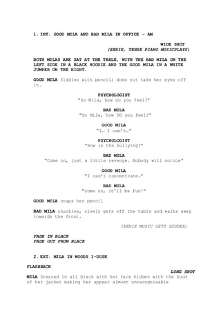 1. INT. GOOD MILA AND BAD MILA IN OFFICE – AM
WIDE SHOT
(EERIE, TENSE PIANO MUSICPLAYS)
BOTH MILAS ARE SAT AT THE TABLE, WITH THE BAD MILA ON THE
LEFT SIDE IN A BLACK HOODIE AND THE GOOD MILA IN A WHITE
JUMPER ON THE RIGHT.
GOOD MILA fiddles with pencil; does not take her eyes off
it.
PSYCHOLOGIST
“So Mila, how do you feel?”
BAD MILA
“So Mila, how DO you feel?”
GOOD MILA
“I… I can’t…”
PSYCHOLOGIST
“How is the bullying?”
BAD MILA
“Come on, just a little revenge. Nobody will notice”
GOOD MILA
“I can’t concentrate.”
BAD MILA
“come on, it’ll be fun!”
GOOD MILA snaps her pencil
BAD MILA chuckles, slowly gets off the table and walks away
towards the front.
(EERIE MUSIC GETS LOUDER)
FADE IN BLACK
FADE OUT FROM BLACK
2. EXT. MILA IN WOODS 1-DUSK
FLASHBACK
LONG SHOT
MILA Dressed in all black with her face hidden with the hood
of her jacket making her appear almost unrecognisable
 