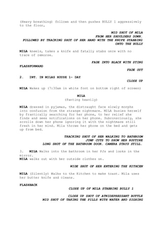 (Heavy breathing) follows and then pushes BULLY 1 aggressively
to the floor,
MID SHOT OF MILA
FROM HER SHOULDERS DOWN.
FOLLOWED BY TRACKING SHOT OF HER HAND WITH THE KNIFE STABBING
ONTO THE BULLY
MILA kneels, takes a knife and fatally stabs once with no
trace of remorse.
FADE INTO BLACK WITH STING
FLASHFORWARD
FADE OUT
2. INT. IN MILAS HOUSE 1- DAY
CLOSE UP
MILA Wakes up (7:30am in white font on bottom right of screen)
MILA
(Panting heavily)
MILA dressed in pyjamas, the distraught face slowly morphs
into confusion from the strange nightmare. MILA busies herself
by frantically searching for her phone, to her relief she
finds and sees notifications on her phone. Subconsciously, she
scrolls down her phone ignoring it with the nightmare still
fresh in her mind. Mila throws her phone on the bed and gets
up from bed.
TRACKING SHOT OF HER WALKING TO BATHROOM
JUMP CUTS TO SHOW HER ROUTINE
LONG SHOT OF THE BATHROOM DOOR. CAMERA STAYS STILL.
3. MILA Walks into the bathroom in her PJs and looks in the
mirror.
MILA walks out with her outside clothes on.
WIDE SHOT OF HER ENTERING THE KITHCEN
MILA (Silently) Walks to the Kitchen to make toast. Mila uses
her butter knife and cleans.
FLASHBACK
CLOSE UP OF MILA STABBING BULLY 1
CLOSE UP SHOT OF ATNIDEPRESSANT BOTTLE
MID SHOT OF TAKING THE PILLS WITH WATER AND SIGHING
 