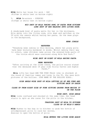 MILA Exits her house for work – DAY
(8:25am in white text on bottom right)
9. MILA Re-enters – EVENING
(5:05pm in white text on bottom right)
MID SHOT OF MILA TAKING BOWL OF PASTA FROM KITCHEN
LONG SHOT OF HER WALKING INTO LIVING ROOM.
A ready-made bowl of pasta waits for her in the microwave.
Mila walks into the living room, sits down and switches on the
TV with the remote whilst eating her pasta. As the news plays
in the background,
NEWS JINGLE
REPORTER
“Breaking news coming in this morning, where two young girls
have been brutally murdered in woods. Whilst making their way
to school, some children came across the severed body parts of
the victim which were scattered along Mile End Park.”
WIDE SHOT ON RIGHT OF MILA HAVING PASTA
NEWS REPORTER
“After arriving at the crime scene, the police source stated
that the deceased were 19 year olds Olivia Carter and Sophie
Faldo.”
Mila lifts her head AND THE FORK FALLS (she is shocked) at
the sound of familiar names and looks to the TV. She sees both
pictures of the bullies. (THE NAME OF THE BULLIES ECHO).
HIGH ANGLE WIDE SHOT OF MILA LETTING GO OF HER FORK AND
SITTING BACK IN SHOCK
CLOSE UP FROM RIGHT SIDE OF FORK HITTING GROUND FROM BESIDE IT
ON THE FLOOR
WIDE SHOT, HIGH ANGLE
MILA looks confused and shocked at the same time. Her head
starts to spin as she races for the pills in the kitchen.
TRACKING SHOT OF MILA TO KITCHEN
CLOSE UP OF MILA’S HANDS
MILA Rushes to her bag in to kitchen to grab her bottle of
antidepressant pills to calm her nerves.
Anxious to open the bottle of pills
MILA ENTERS THE LIVING ROOM AGAIN
 