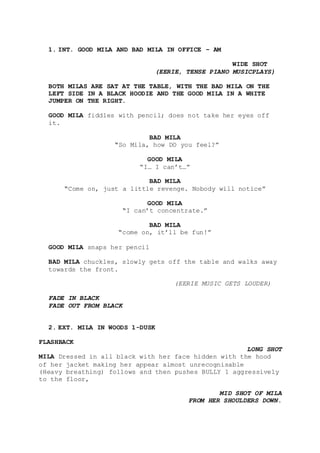 1. INT. GOOD MILA AND BAD MILA IN OFFICE – AM
WIDE SHOT
(EERIE, TENSE PIANO MUSICPLAYS)
BOTH MILAS ARE SAT AT THE TABLE, WITH THE BAD MILA ON THE
LEFT SIDE IN A BLACK HOODIE AND THE GOOD MILA IN A WHITE
JUMPER ON THE RIGHT.
GOOD MILA fiddles with pencil; does not take her eyes off
it.
BAD MILA
“So Mila, how DO you feel?”
GOOD MILA
“I… I can’t…”
BAD MILA
“Come on, just a little revenge. Nobody will notice”
GOOD MILA
“I can’t concentrate.”
BAD MILA
“come on, it’ll be fun!”
GOOD MILA snaps her pencil
BAD MILA chuckles, slowly gets off the table and walks away
towards the front.
(EERIE MUSIC GETS LOUDER)
FADE IN BLACK
FADE OUT FROM BLACK
2. EXT. MILA IN WOODS 1-DUSK
FLASHBACK
LONG SHOT
MILA Dressed in all black with her face hidden with the hood
of her jacket making her appear almost unrecognisable
(Heavy breathing) follows and then pushes BULLY 1 aggressively
to the floor,
MID SHOT OF MILA
FROM HER SHOULDERS DOWN.
 