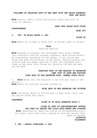 FOLLOWED BY TRACKING SHOT OF HER HAND WITH THE KNIFE STABBING
ONTO THE BULLY
MILA kneels, takes a knife and fatally stabs once with no
trace of remorse.
FADE INTO BLACK WITH STING
FLASHFORWARD
FADE OUT
2. INT. IN MILAS HOUSE 1- DAY
CLOSE UP
MILA Wakes up (7:30am in white font on bottom right of screen)
MILA
(Panting heavily)
MILA dressed in pyjamas, the distraught face slowly morphs
into confusion from the strange nightmare. MILA busies herself
by frantically searching for her phone, to her relief she
finds and sees notifications on her phone. Subconsciously, she
scrolls down her phone ignoring it with the nightmare still
fresh in her mind. Mila throws her phone on the bed and gets
up from bed.
TRACKING SHOT OF HER WALKING TO BATHROOM
JUMP CUTS TO SHOW HER ROUTINE
LONG SHOT OF THE BATHROOM DOOR. CAMERA STAYS STILL.
3. MILA Walks into the bathroom in her PJs and looks in the
mirror.
MILA walks out with her outside clothes on.
WIDE SHOT OF HER ENTERING THE KITHCEN
MILA (Silently) Walks to the Kitchen to make toast. Mila uses
her butter knife and cleans.
FLASHBACK
CLOSE UP OF MILA STABBING BULLY 1
CLOSE UP SHOT OF ATNIDEPRESSANT BOTTLE
MID SHOT OF TAKING THE PILLS WITH WATER AND SIGHING
MILA (frantically) opens her bottle of antidepressant pills
and takes a pill with water, hoping to calm her nerves. Mila
sighs in relief.
DISSOLVE
FLASHBACK
3. INT – SCHOOL CORRIDORS 1– DAY
 