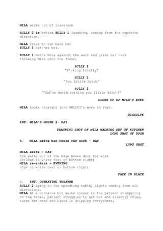 MILA walks out of classroom
BULLY 2 is behind BULLY 1 laughing, coming from the opposite
direction.
MILA Tries to run back but
BULLY 1 catches her.
BULLY 1 Holds Mila against the wall and grabs her neck
throwing Mila onto the floor,
BULLY 1
“F*cking finally”
BULLY 2
“You little bitch”
BULLY 1
“You’re worth nothing you little Bitch!”
CLOSE UP OF MILA’S EYES
MILA Looks straight into BULLY1’s eyes in fear.
DISSOLVE
INT- MILA’S HOUSE 2- DAY
TRACKING SHOT OF MILA WALKING OUT OF KITCHEN
LONG SHOT OF DOOR
5. MILA exits her house for work – DAY
LONG SHOT
MILA exits – DAY
She walks out of the main house door for work
(8:00am in white text on bottom right)
MILA re-enters – EVENING
(5pm in white text on bottom right)
FADE IN BLACK
6. INT. OPERATING THEATRE
BULLY 2 Lying on the operating table, lights coming from all
directions.
MILA At a distance but walks closer to the patient struggling
on the table, patient struggles to get out and silently cries,
turns her head and blood is dripping everywhere,
 