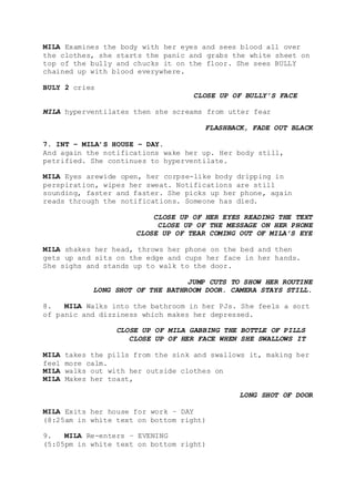 MILA Examines the body with her eyes and sees blood all over
the clothes, she starts the panic and grabs the white sheet on
top of the bully and chucks it on the floor. She sees BULLY
chained up with blood everywhere.
BULY 2 cries
CLOSE UP OF BULLY’S FACE
MILA hyperventilates then she screams from utter fear
FLASHBACK, FADE OUT BLACK
7. INT – MILA’S HOUSE – DAY.
And again the notifications wake her up. Her body still,
petrified. She continues to hyperventilate.
MILA Eyes arewide open, her corpse-like body dripping in
perspiration, wipes her sweat. Notifications are still
sounding, faster and faster. She picks up her phone, again
reads through the notifications. Someone has died.
CLOSE UP OF HER EYES READING THE TEXT
CLOSE UP OF THE MESSAGE ON HER PHONE
CLOSE UP OF TEAR COMING OUT OF MILA’S EYE
MILA shakes her head, throws her phone on the bed and then
gets up and sits on the edge and cups her face in her hands.
She sighs and stands up to walk to the door.
JUMP CUTS TO SHOW HER ROUTINE
LONG SHOT OF THE BATHROOM DOOR. CAMERA STAYS STILL.
8. MILA Walks into the bathroom in her PJs. She feels a sort
of panic and dizziness which makes her depressed.
CLOSE UP OF MILA GABBING THE BOTTLE OF PILLS
CLOSE UP OF HER FACE WHEN SHE SWALLOWS IT
MILA takes the pills from the sink and swallows it, making her
feel more calm.
MILA walks out with her outside clothes on
MILA Makes her toast,
LONG SHOT OF DOOR
MILA Exits her house for work – DAY
(8:25am in white text on bottom right)
9. MILA Re-enters – EVENING
(5:05pm in white text on bottom right)
 