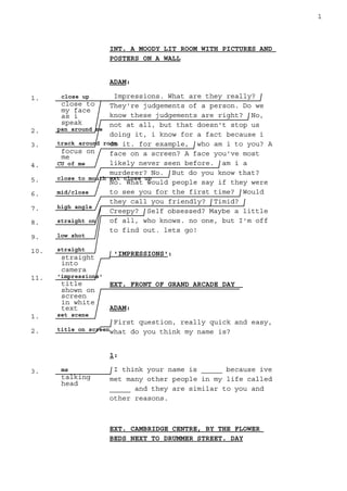 1. close up
close to
my face
as i
speak
2. pan around me
3. track around room
focus on
me
4. CU of me
5. close to mouth ext close up
6. mid/close
7. high angle
8. straight on
9. low shot
10. straight
straight
into
camera
11. 'impressions'
title
shown on
screen
in white
text
1. set scene
2. title on screen
3. ms
talking
head
1
INT. A MOODY LIT ROOM WITH PICTURES AND
POSTERS ON A WALL
ADAM:
Impressions. What are they really?
They're judgements of a person. Do we
know these judgements are right? No,
not at all, but that doesn't stop us
doing it, i know for a fact because i
do it. for example, who am i to you? A
face on a screen? A face you've most
likely never seen before. am i a
murderer? No. But do you know that?
No. What would people say if they were
to see you for the first time? Would
they call you friendly? Timid?
Creepy? Self obsessed? Maybe a little
of all, who knows. no one, but I'm off
to find out. lets go!
'IMPRESSIONS':
EXT. FRONT OF GRAND ARCADE DAY
ADAM:
First question, really quick and easy,
what do you think my name is?
1:
I think your name is _____ because ive
met many other people in my life called
_____ and they are similar to you and
other reasons.
EXT. CAMBRIDGE CENTRE, BY THE FLOWER
BEDS NEXT TO DRUMMER STREET. DAY
 