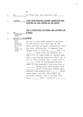 5. th
6. Cutaway
1. ms
talking
head
2. peiece to camera
mid
shot
showing
me from
mid
body to
head
4
3:
I think that you would be like ______
THE CREW WALKING AROUND CAMBRIDGE AND
PACKING UP OUR THINGS AS WE LEAVE:
INT A ROOM WITH PICTURES AND POSTERS ON
A WALL
ADAM:
So, we've seen some people's opinions
on the matter, how they see me and
such. The day we spent researching this
was very interesting, it appears that
people tend to find me________ and / or
_________ when they are asked by me,
and a lot of them found it odd/not odd
that i was asking questions about me. A
lot of them thought that i came from a
_________ kind of background whereas
some of them assumed i had come from a
_________ background. some people said
_________ about my primary school days,
whereas some people said ________ about
those days, and the ideas about my
secondary school life / college life
were ________ and a little of _________
 