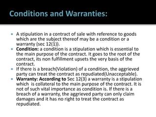  A stipulation in a contract of sale with reference to goods
which are the subject thereof may be a condition or a
warranty (sec 12(1)).
 Condition: a condition is a stipulation which is essential to
the main purpose of the contract. It goes to the root of the
contract, its non fulfillment upsets the very basis of the
contract.
 If there is a breach(Violation) of a condition, the aggrieved
party can treat the contract as repudiated(Unacceptable).
 Warranty: According to Sec 12(3) a warranty is a stipulation
which is collateral to the main purpose of the contract. It is
not of such vital importance as condition is. If there is a
breach of a warranty, the aggrieved party can only claim
damages and it has no right to treat the contract as
repudiated.
 