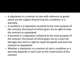  A stipulation in a contract of sale with reference to goods
which are the subject thereof may be a condition or a
warranty.
 A condition is a stipulation essential to the main purpose of
the contract, the breach of which gives rise to right to treat
the contract as repudiated.
 A warranty is a stipulation collateral to the main purpose of
the contract, the breach of which gives rise to a claim for
damages but not to a right to reject the goods and treat the
contract as repudiated.
 Whether a stipulation in a contract of sale is condition or a
warranty depends in each case on the construction of the
contract.
 