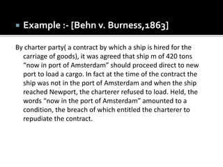  Example :- [Behn v. Burness,1863]
By charter party( a contract by which a ship is hired for the
carriage of goods), it was agreed that ship m of 420 tons
“now in port of Amsterdam” should proceed direct to new
port to load a cargo. In fact at the time of the contract the
ship was not in the port of Amsterdam and when the ship
reached Newport, the charterer refused to load. Held, the
words “now in the port of Amsterdam” amounted to a
condition, the breach of which entitled the charterer to
repudiate the contract.
 