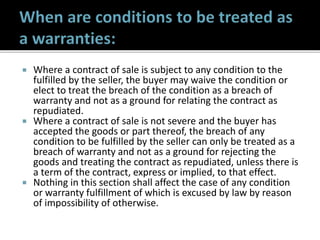  Where a contract of sale is subject to any condition to the
fulfilled by the seller, the buyer may waive the condition or
elect to treat the breach of the condition as a breach of
warranty and not as a ground for relating the contract as
repudiated.
 Where a contract of sale is not severe and the buyer has
accepted the goods or part thereof, the breach of any
condition to be fulfilled by the seller can only be treated as a
breach of warranty and not as a ground for rejecting the
goods and treating the contract as repudiated, unless there is
a term of the contract, express or implied, to that effect.
 Nothing in this section shall affect the case of any condition
or warranty fulfillment of which is excused by law by reason
of impossibility of otherwise.
 