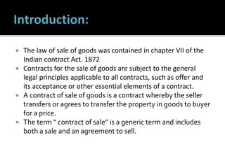  The law of sale of goods was contained in chapter VII of the
Indian contract Act. 1872
 Contracts for the sale of goods are subject to the general
legal principles applicable to all contracts, such as offer and
its acceptance or other essential elements of a contract.
 A contract of sale of goods is a contract whereby the seller
transfers or agrees to transfer the property in goods to buyer
for a price.
 The term “ contract of sale” is a generic term and includes
both a sale and an agreement to sell.
 