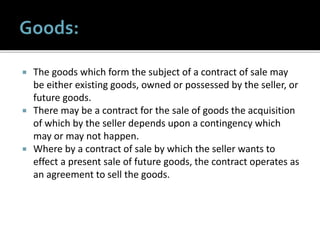  The goods which form the subject of a contract of sale may
be either existing goods, owned or possessed by the seller, or
future goods.
 There may be a contract for the sale of goods the acquisition
of which by the seller depends upon a contingency which
may or may not happen.
 Where by a contract of sale by which the seller wants to
effect a present sale of future goods, the contract operates as
an agreement to sell the goods.
 