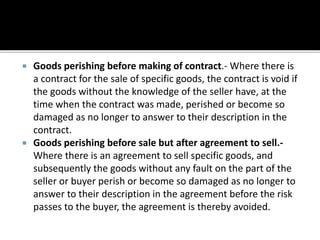 Goods perishing before making of contract.- Where there is
a contract for the sale of specific goods, the contract is void if
the goods without the knowledge of the seller have, at the
time when the contract was made, perished or become so
damaged as no longer to answer to their description in the
contract.
 Goods perishing before sale but after agreement to sell.-
Where there is an agreement to sell specific goods, and
subsequently the goods without any fault on the part of the
seller or buyer perish or become so damaged as no longer to
answer to their description in the agreement before the risk
passes to the buyer, the agreement is thereby avoided.
 
