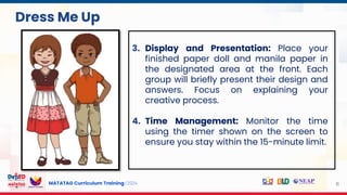 MATATAG Curriculum Training | 2024 11
3. Display and Presentation: Place your
finished paper doll and manila paper in
the designated area at the front. Each
group will briefly present their design and
answers. Focus on explaining your
creative process.
4. Time Management: Monitor the time
using the timer shown on the screen to
ensure you stay within the 15-minute limit.
Dress Me Up
 