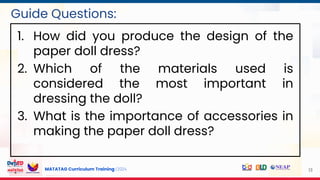 MATATAG Curriculum Training | 2024 13
Guide Questions:
1. How did you produce the design of the
paper doll dress?
2. Which of the materials used is
considered the most important in
dressing the doll?
3. What is the importance of accessories in
making the paper doll dress?
 