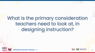 MATATAG Curriculum Training | 2024 14
What is the primary consideration
teachers need to look at, in
designing instruction?
 