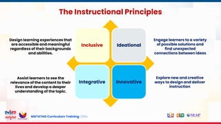 MATATAG Curriculum Training | 2024
The Instructional Principles
Inclusive Ideational
Integrative Innovative
Design learning experiences that
are accessible and meaningful
regardless of their backgrounds
and abilities.
Assist learners to see the
relevance of the content to their
lives and develop a deeper
understanding of the topic.
Explore new and creative
ways to design and deliver
instruction
Engage learners to a variety
of possible solutions and
find unexpected
connections between ideas
 