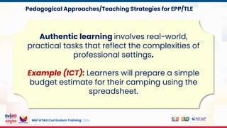 MATATAG Curriculum Training | 2024
Authentic learning involves real-world,
practical tasks that reflect the complexities of
professional settings.
Example (ICT): Learners will prepare a simple
budget estimate for their camping using the
spreadsheet.
Pedagogical Approaches/Teaching Strategies for EPP/TLE
 
