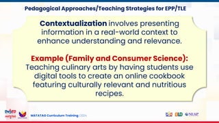 MATATAG Curriculum Training | 2024
Contextualization involves presenting
information in a real-world context to
enhance understanding and relevance.
Example (Family and Consumer Science):
Teaching culinary arts by having students use
digital tools to create an online cookbook
featuring culturally relevant and nutritious
recipes.
Pedagogical Approaches/Teaching Strategies for EPP/TLE
 