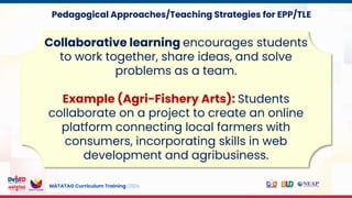 MATATAG Curriculum Training | 2024
Collaborative learning encourages students
to work together, share ideas, and solve
problems as a team.
Example (Agri-Fishery Arts): Students
collaborate on a project to create an online
platform connecting local farmers with
consumers, incorporating skills in web
development and agribusiness.
Pedagogical Approaches/Teaching Strategies for EPP/TLE
 