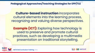 MATATAG Curriculum Training | 2024
Culture-based instruction incorporates
cultural elements into the learning process,
recognizing and valuing diverse perspectives.
Example (ICT): Exploring how technology is
used to preserve and promote cultural
practices, such as developing a multimedia
presentation on traditional storytelling.
Pedagogical Approaches/Teaching Strategies for EPP/TLE
 