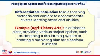 MATATAG Curriculum Training | 2024
Differentiated instruction tailors teaching
methods and content to accommodate
diverse learning styles and abilities.
Example (Agri-Fishery Arts): In a fisheries
class, providing various project options, such
as designing a fish farming system or
creating a marketing plan for a seafood
business.
Pedagogical Approaches/Teaching Strategies for EPP/TLE
 