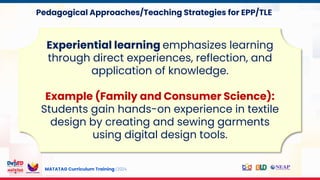 MATATAG Curriculum Training | 2024
Experiential learning emphasizes learning
through direct experiences, reflection, and
application of knowledge.
Example (Family and Consumer Science):
Students gain hands-on experience in textile
design by creating and sewing garments
using digital design tools.
Pedagogical Approaches/Teaching Strategies for EPP/TLE
 