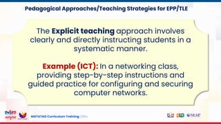 MATATAG Curriculum Training | 2024
The Explicit teaching approach involves
clearly and directly instructing students in a
systematic manner.
Example (ICT): In a networking class,
providing step-by-step instructions and
guided practice for configuring and securing
computer networks.
Pedagogical Approaches/Teaching Strategies for EPP/TLE
 