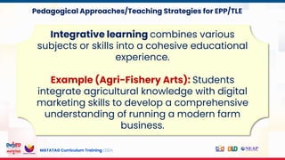 MATATAG Curriculum Training | 2024
Integrative learning combines various
subjects or skills into a cohesive educational
experience.
Example (Agri-Fishery Arts): Students
integrate agricultural knowledge with digital
marketing skills to develop a comprehensive
understanding of running a modern farm
business.
Pedagogical Approaches/Teaching Strategies for EPP/TLE
 