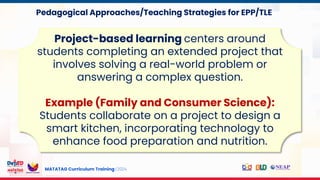MATATAG Curriculum Training | 2024
Project-based learning centers around
students completing an extended project that
involves solving a real-world problem or
answering a complex question.
Example (Family and Consumer Science):
Students collaborate on a project to design a
smart kitchen, incorporating technology to
enhance food preparation and nutrition.
Pedagogical Approaches/Teaching Strategies for EPP/TLE
 
