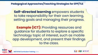 MATATAG Curriculum Training | 2024
Self-directed learning empowers students
to take responsibility for their own learning,
setting goals and managing their progress.
Example (ICT): Providing resources and
guidance for students to explore a specific
technology topic of interest, such as mobile
app development, and present their findings
to the class.
Pedagogical Approaches/Teaching Strategies for EPP/TLE
 