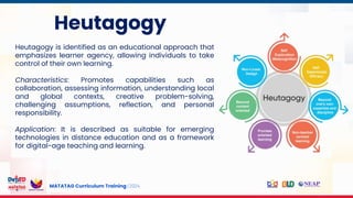 MATATAG Curriculum Training | 2024
Heutagogy
Heutagogy is identified as an educational approach that
emphasizes learner agency, allowing individuals to take
control of their own learning.
Characteristics: Promotes capabilities such as
collaboration, assessing information, understanding local
and global contexts, creative problem-solving,
challenging assumptions, reflection, and personal
responsibility.
Application: It is described as suitable for emerging
technologies in distance education and as a framework
for digital-age teaching and learning.
 