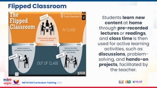 MATATAG Curriculum Training | 2024
Flipped Classroom
Students learn new
content at home
through pre-recorded
lectures or readings,
and class time is then
used for active learning
activities, such as
discussions, problem-
solving, and hands-on
projects, facilitated by
the teacher.
 