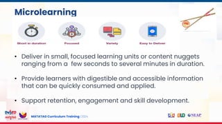 MATATAG Curriculum Training | 2024
Microlearning
• Deliver in small, focused learning units or content nuggets
ranging from a few seconds to several minutes in duration.
• Provide learners with digestible and accessible information
that can be quickly consumed and applied.
• Support retention, engagement and skill development.
 
