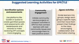 MATATAG Curriculum Training | 2024
s
Community
Engagement
Initiate community
service projects or
outreach activities in
EPP/TLE that connect
learners with real
community issues and
encourage them to
take positive action.
Jigsaw Activities
Divide learners into
groups, assign each
group a specific topic,
and then have them
present their findings
to the class,
encouraging
collaboration and
information sharing.
Gamification quizzes
and assessments
Use platforms like
Quizlet or Quizizz to
create gamified quizzes
and assessments with
leaderboards and
rewards to make
reviewing EPP concepts
more engaging.
Suggested Learning Activities for EPP/TLE
 