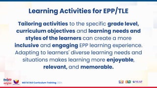 MATATAG Curriculum Training | 2024
s
Learning Activities for EPP/TLE
Tailoring activities to the specific grade level,
curriculum objectives and learning needs and
styles of the learners can create a more
inclusive and engaging EPP learning experience.
Adapting to learners' diverse learning needs and
situations makes learning more enjoyable,
relevant, and memorable.
 