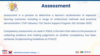 MATATAG Curriculum Training | 2024
Assessment
Assessment is a process to determine a learner’s achievement of expected
learning outcomes including a range of written/oral methods and practical
demonstration. (TVET Glossary TVET Sector Support Program, GIZ, October 2019)
Competency Assessment, as used in TESDA, is the term that refers to the process of
collecting evidence and making judgments on whether competency has been
achieved. (Implementing Guidelines on PTQCS)
 