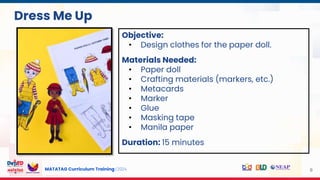 MATATAG Curriculum Training | 2024 9
Dress Me Up
Objective:
• Design clothes for the paper doll.
Materials Needed:
• Paper doll
• Crafting materials (markers, etc.)
• Metacards
• Marker
• Glue
• Masking tape
• Manila paper
Duration: 15 minutes
 