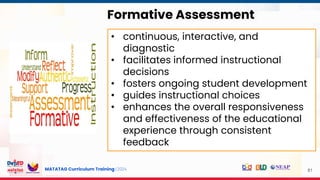 MATATAG Curriculum Training | 2024 81
Formative Assessment
• continuous, interactive, and
diagnostic
• facilitates informed instructional
decisions
• fosters ongoing student development
• guides instructional choices
• enhances the overall responsiveness
and effectiveness of the educational
experience through consistent
feedback
 