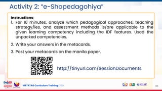MATATAG Curriculum Training | 2024
Activity 2: “e-Shopedagohiya”
86
Instructions:
1. For 10 minutes, analyze which pedagogical approaches, teaching
strategy/ies, and assessment methods is/are applicable to the
given learning competency including the IDF features. Used the
unpacked competencies.
2. Write your answers in the metacards.
3. Post your metacards on the manila paper.
http://tinyurl.com/SessionDocuments
 