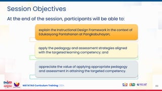 MATATAG Curriculum Training | 2024 89
Session Objectives
explain the Instructional Design Framework in the context of
Edukasyong Pantahanan at Pangkabuhayan;
apply the pedagogy and assessment strategies aligned
with the targeted learning competency; and
appreciate the value of applying appropriate pedagogy
and assessment in attaining the targeted competency.
At the end of the session, participants will be able to:
 