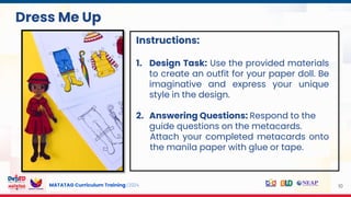 MATATAG Curriculum Training | 2024 10
Instructions:
1. Design Task: Use the provided materials
to create an outfit for your paper doll. Be
imaginative and express your unique
style in the design.
2. Answering Questions: Respond to the
guide questions on the metacards.
Attach your completed metacards onto
the manila paper with glue or tape.
Dress Me Up
 