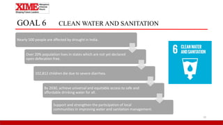 GOAL 6 CLEAN WATER AND SANITATION
Nearly 500 people are affected by drought in India.
Over 20% population lives in states which are not yet declared
open defecation free.
102,812 children die due to severe diarrhea.
By 2030, achieve universal and equitable access to safe and
affordable drinking water for all.
Support and strengthen the participation of local
communities in improving water and sanitation management.
10
 