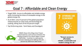 Goal 7 : Affordable and Clean Energy
• Target 2030 : Access to affordable and reliable energy
while increasing the share of renewable energy in the
global energy mix
• As of 2017, only 57 percent of the global population
relied primarily on clean fuels and technology for
cooking, falling short of the 95 percent target
• Top Performing state : Tamil Nadu and Chandigarh
"Ensure access to
affordable,
reliable, sustainable and
modern energy for all."
M&M’s Rewa Ultra Mega Solar Project
implemented by a joint venture between the
Madhya Pradesh Urja Vikash Nigam Limited
(MPUVNL) - Curently it is reducing the
emission intensity of its GDP by 33 to 35
percent by 2030 from 2005 levels
 
