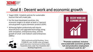 Goal 8 : Decent work and economic growth
• Target 2030 : Establish policies for sustainable
tourism that will create jobs.
• For the least developed countries, the
economic target is to attain at least a 7 percent
annual growth in gross domestic product (GDP).
• Achieving higher productivity will require
diversification and upgraded technology along
with innovation, entrepreneurship, and the
growth of small- and medium-sized enterprises
(SMEs)
"Promote sustained, inclusive
and sustainable economic growth,
full and productive employment
and decent work for all."
TATA Livelihood and Skill Building : Since
FY2008-09, over 10,000 under privileged
youth have been trained and certified in key
hospitality traits under Taj’s Hospitality Skill
Building Programme.
 