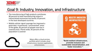 Goal 9: Industry, Innovation, and Infrastructure
• The manufacturing of high products contributes
80 percent to total manufacturing output in
industrialized economies but barely 10 percent
in the least developed countries.
• Mobile-cellular signal coverage has improved a
great deal. In previously "unconnected" areas
of the globe, 85 percent of people now live in
covered areas. Planet-wide, 95 percent of the
population is covered
"Build resilient infrastructure,
promote inclusive and
sustainable industrialization, and
foster innovation."[
Wipro offers a cloud services
portfolio which includes cloud
infrastructure, business applications
and processes..
 