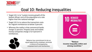 Goal 10: Reducing inequalities
• Target 10.1 is to "sustain income growth of the
bottom 40 per cent of the population at a rate
higher than the national average“
• Target 10.3 is to reduce the transaction costs
for migrant remittances to below 3 percent.
• Whereas the reality is that commercial banks
charge 11 percent. Prepaid cards and mobile
money companies charge 2 to 4 percent in
remittances.
"Reduce
income inequality within and
among countries."
Reliance has commitment to be an
equal opportunity employer, promote
a culture of transparency,
empowerment and meritocracy
 