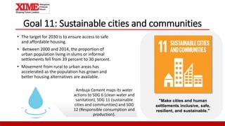Goal 11: Sustainable cities and communities
• The target for 2030 is to ensure access to safe
and affordable housing.
• Between 2000 and 2014, the proportion of
urban population living in slums or informal
settlements fell from 39 percent to 30 percent.
• Movement from rural to urban areas has
accelerated as the population has grown and
better housing alternatives are available.
"Make cities and human
settlements inclusive, safe,
resilient, and sustainable."
Ambuja Cement maps its water
actions to SDG 6 (clean water and
sanitation), SDG 11 (sustainable
cities and communities) and SDG
12 (Responsible consumption and
production).
 