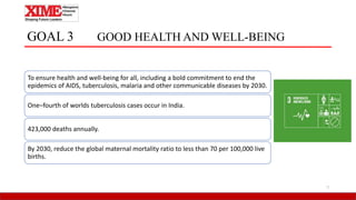 GOAL 3 GOOD HEALTH AND WELL-BEING
To ensure health and well-being for all, including a bold commitment to end the
epidemics of AIDS, tuberculosis, malaria and other communicable diseases by 2030.
One–fourth of worlds tuberculosis cases occur in India.
423,000 deaths annually.
By 2030, reduce the global maternal mortality ratio to less than 70 per 100,000 live
births.
7
 
